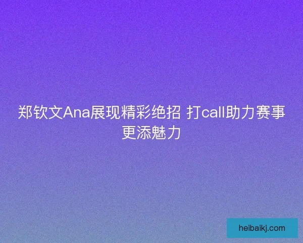 郑钦文Ana展现精彩绝招 打call助力赛事更添魅力