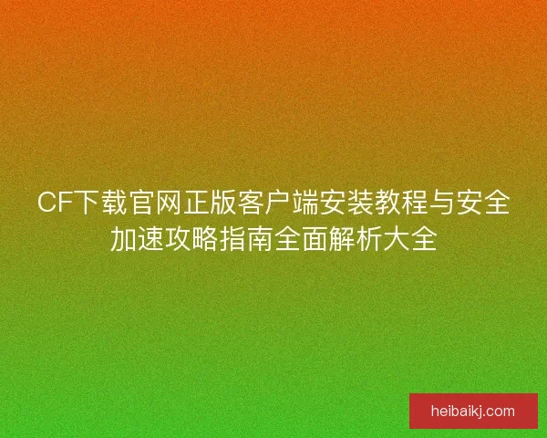 CF下载官网正版客户端安装教程与安全加速攻略指南全面解析大全