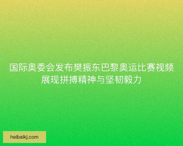 国际奥委会发布樊振东巴黎奥运比赛视频展现拼搏精神与坚韧毅力