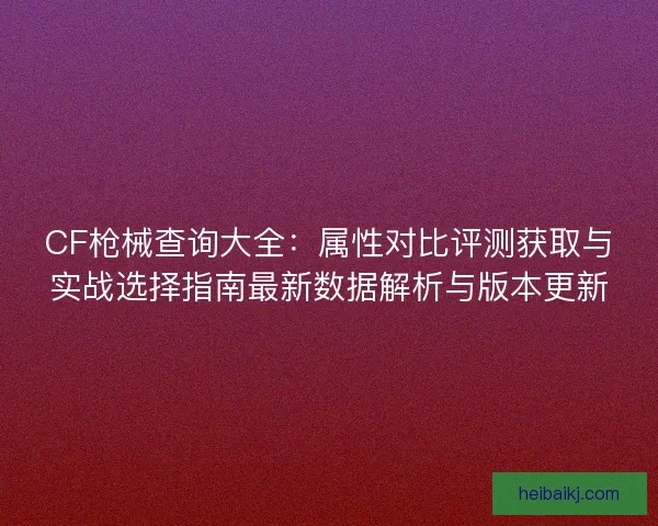 CF枪械查询大全：属性对比评测获取与实战选择指南最新数据解析与版本更新
