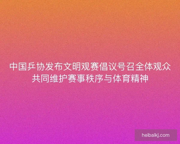 中国乒协发布文明观赛倡议号召全体观众共同维护赛事秩序与体育精神
