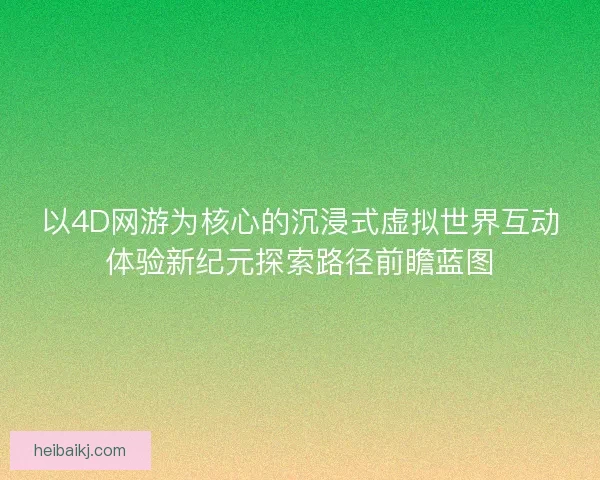 以4D网游为核心的沉浸式虚拟世界互动体验新纪元探索路径前瞻蓝图