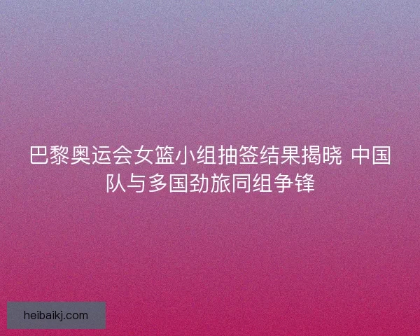 巴黎奥运会女篮小组抽签结果揭晓 中国队与多国劲旅同组争锋