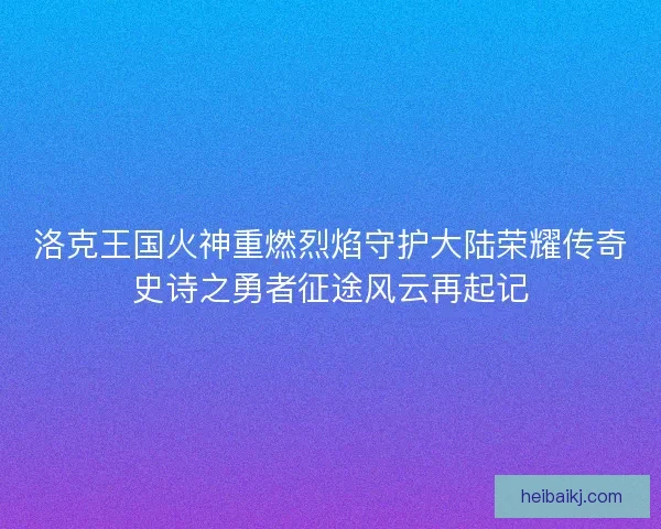 洛克王国火神重燃烈焰守护大陆荣耀传奇史诗之勇者征途风云再起记
