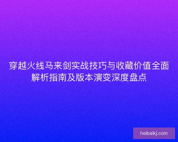 穿越火线马来剑实战技巧与收藏价值全面解析指南及版本演变深度盘点