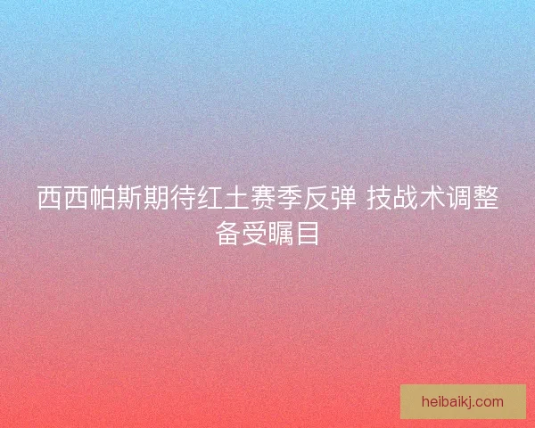 西西帕斯期待红土赛季反弹 技战术调整备受瞩目