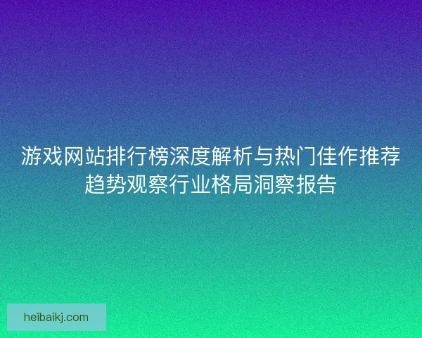 游戏网站排行榜深度解析与热门佳作推荐趋势观察行业格局洞察报告