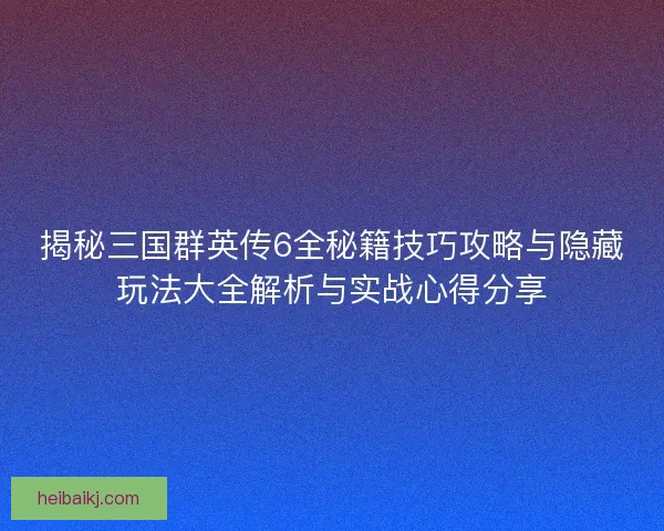揭秘三国群英传6全秘籍技巧攻略与隐藏玩法大全解析与实战心得分享