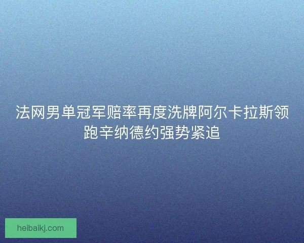 法网男单冠军赔率再度洗牌阿尔卡拉斯领跑辛纳德约强势紧追