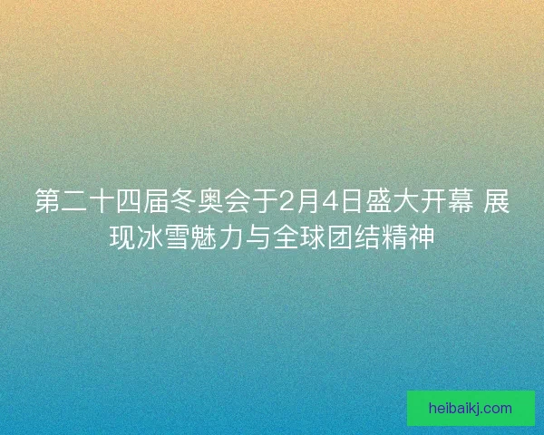 第二十四届冬奥会于2月4日盛大开幕 展现冰雪魅力与全球团结精神