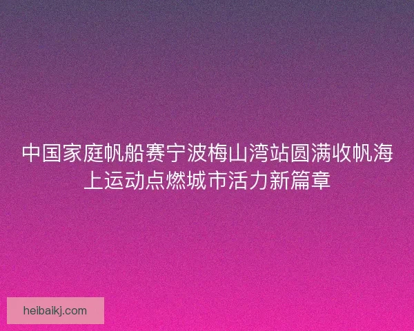 中国家庭帆船赛宁波梅山湾站圆满收帆海上运动点燃城市活力新篇章