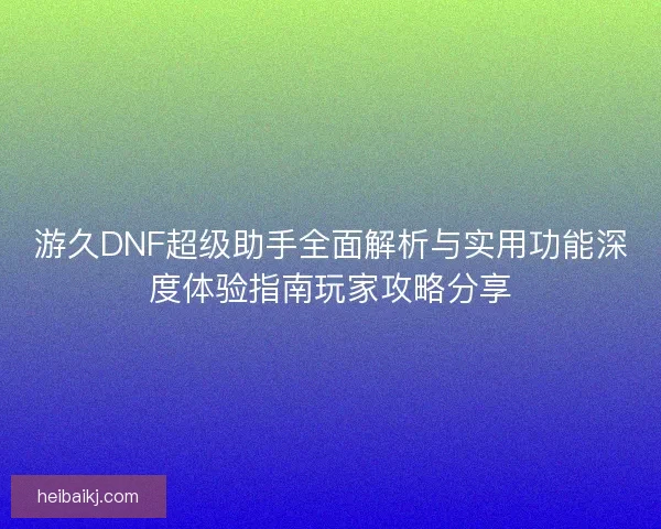 游久DNF超级助手全面解析与实用功能深度体验指南玩家攻略分享